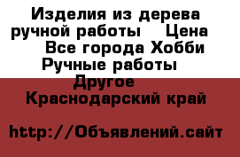 Изделия из дерева ручной работы  › Цена ­ 1 - Все города Хобби. Ручные работы » Другое   . Краснодарский край